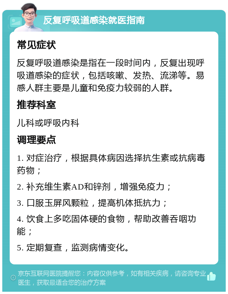 反复呼吸道感染就医指南 常见症状 反复呼吸道感染是指在一段时间内，反复出现呼吸道感染的症状，包括咳嗽、发热、流涕等。易感人群主要是儿童和免疫力较弱的人群。 推荐科室 儿科或呼吸内科 调理要点 1. 对症治疗，根据具体病因选择抗生素或抗病毒药物； 2. 补充维生素AD和锌剂，增强免疫力； 3. 口服玉屏风颗粒，提高机体抵抗力； 4. 饮食上多吃固体硬的食物，帮助改善吞咽功能； 5. 定期复查，监测病情变化。