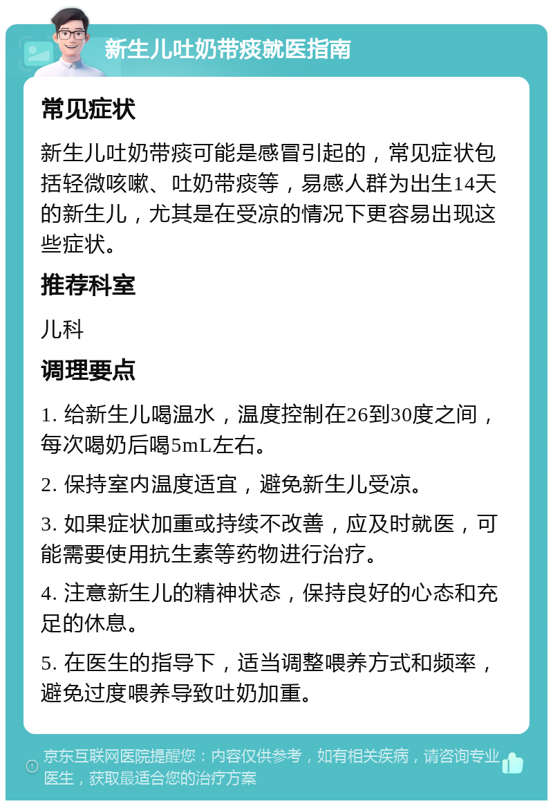 新生儿吐奶带痰就医指南 常见症状 新生儿吐奶带痰可能是感冒引起的，常见症状包括轻微咳嗽、吐奶带痰等，易感人群为出生14天的新生儿，尤其是在受凉的情况下更容易出现这些症状。 推荐科室 儿科 调理要点 1. 给新生儿喝温水，温度控制在26到30度之间，每次喝奶后喝5mL左右。 2. 保持室内温度适宜，避免新生儿受凉。 3. 如果症状加重或持续不改善，应及时就医，可能需要使用抗生素等药物进行治疗。 4. 注意新生儿的精神状态，保持良好的心态和充足的休息。 5. 在医生的指导下，适当调整喂养方式和频率，避免过度喂养导致吐奶加重。