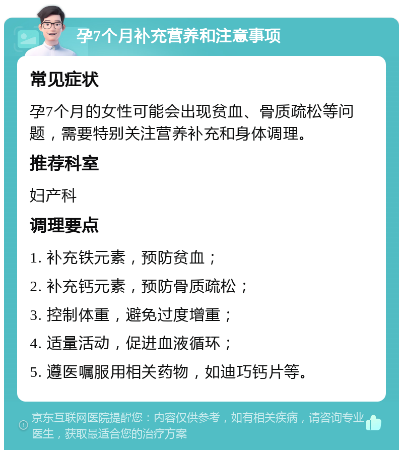 孕7个月补充营养和注意事项 常见症状 孕7个月的女性可能会出现贫血、骨质疏松等问题，需要特别关注营养补充和身体调理。 推荐科室 妇产科 调理要点 1. 补充铁元素，预防贫血； 2. 补充钙元素，预防骨质疏松； 3. 控制体重，避免过度增重； 4. 适量活动，促进血液循环； 5. 遵医嘱服用相关药物，如迪巧钙片等。