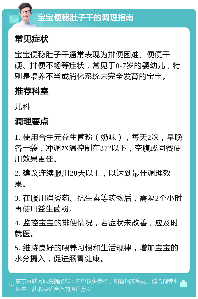 宝宝便秘肚子干的调理指南 常见症状 宝宝便秘肚子干通常表现为排便困难、便便干硬、排便不畅等症状，常见于0-7岁的婴幼儿，特别是喂养不当或消化系统未完全发育的宝宝。 推荐科室 儿科 调理要点 1. 使用合生元益生菌粉（奶味），每天2次，早晚各一袋，冲调水温控制在37°以下，空腹或同餐使用效果更佳。 2. 建议连续服用28天以上，以达到最佳调理效果。 3. 在服用消炎药、抗生素等药物后，需隔2个小时再使用益生菌粉。 4. 监控宝宝的排便情况，若症状未改善，应及时就医。 5. 维持良好的喂养习惯和生活规律，增加宝宝的水分摄入，促进肠胃健康。