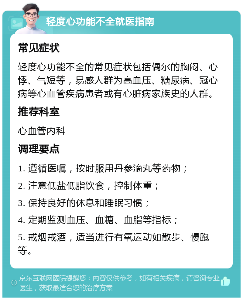 轻度心功能不全就医指南 常见症状 轻度心功能不全的常见症状包括偶尔的胸闷、心悸、气短等，易感人群为高血压、糖尿病、冠心病等心血管疾病患者或有心脏病家族史的人群。 推荐科室 心血管内科 调理要点 1. 遵循医嘱，按时服用丹参滴丸等药物； 2. 注意低盐低脂饮食，控制体重； 3. 保持良好的休息和睡眠习惯； 4. 定期监测血压、血糖、血脂等指标； 5. 戒烟戒酒，适当进行有氧运动如散步、慢跑等。