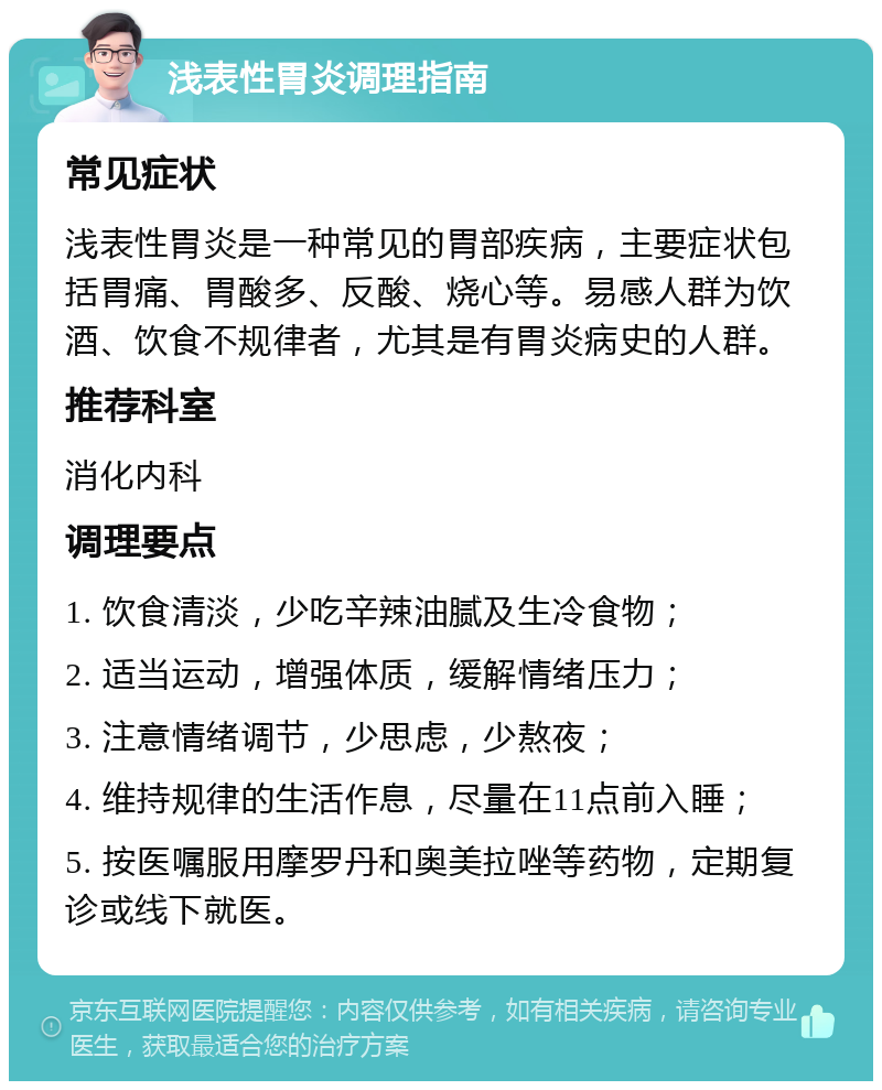 浅表性胃炎调理指南 常见症状 浅表性胃炎是一种常见的胃部疾病，主要症状包括胃痛、胃酸多、反酸、烧心等。易感人群为饮酒、饮食不规律者，尤其是有胃炎病史的人群。 推荐科室 消化内科 调理要点 1. 饮食清淡，少吃辛辣油腻及生冷食物； 2. 适当运动，增强体质，缓解情绪压力； 3. 注意情绪调节，少思虑，少熬夜； 4. 维持规律的生活作息，尽量在11点前入睡； 5. 按医嘱服用摩罗丹和奥美拉唑等药物，定期复诊或线下就医。