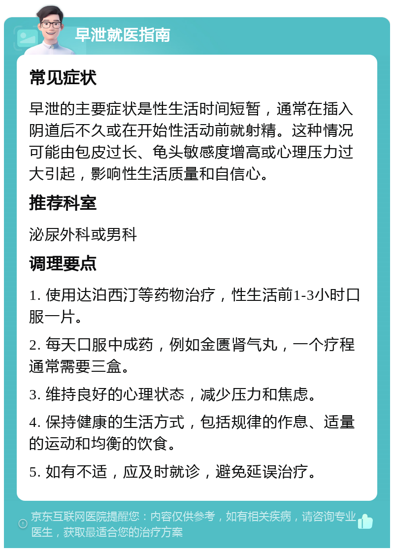 早泄就医指南 常见症状 早泄的主要症状是性生活时间短暂，通常在插入阴道后不久或在开始性活动前就射精。这种情况可能由包皮过长、龟头敏感度增高或心理压力过大引起，影响性生活质量和自信心。 推荐科室 泌尿外科或男科 调理要点 1. 使用达泊西汀等药物治疗，性生活前1-3小时口服一片。 2. 每天口服中成药，例如金匮肾气丸，一个疗程通常需要三盒。 3. 维持良好的心理状态，减少压力和焦虑。 4. 保持健康的生活方式，包括规律的作息、适量的运动和均衡的饮食。 5. 如有不适，应及时就诊，避免延误治疗。