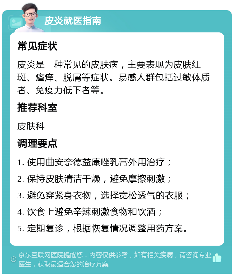 皮炎就医指南 常见症状 皮炎是一种常见的皮肤病，主要表现为皮肤红斑、瘙痒、脱屑等症状。易感人群包括过敏体质者、免疫力低下者等。 推荐科室 皮肤科 调理要点 1. 使用曲安奈德益康唑乳膏外用治疗； 2. 保持皮肤清洁干燥，避免摩擦刺激； 3. 避免穿紧身衣物，选择宽松透气的衣服； 4. 饮食上避免辛辣刺激食物和饮酒； 5. 定期复诊，根据恢复情况调整用药方案。