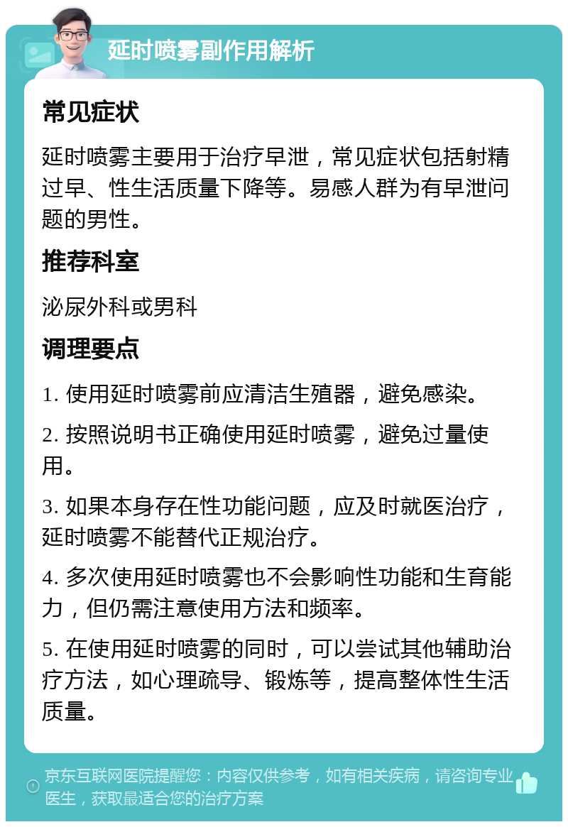 延时喷雾副作用解析 常见症状 延时喷雾主要用于治疗早泄，常见症状包括射精过早、性生活质量下降等。易感人群为有早泄问题的男性。 推荐科室 泌尿外科或男科 调理要点 1. 使用延时喷雾前应清洁生殖器，避免感染。 2. 按照说明书正确使用延时喷雾，避免过量使用。 3. 如果本身存在性功能问题，应及时就医治疗，延时喷雾不能替代正规治疗。 4. 多次使用延时喷雾也不会影响性功能和生育能力，但仍需注意使用方法和频率。 5. 在使用延时喷雾的同时，可以尝试其他辅助治疗方法，如心理疏导、锻炼等，提高整体性生活质量。