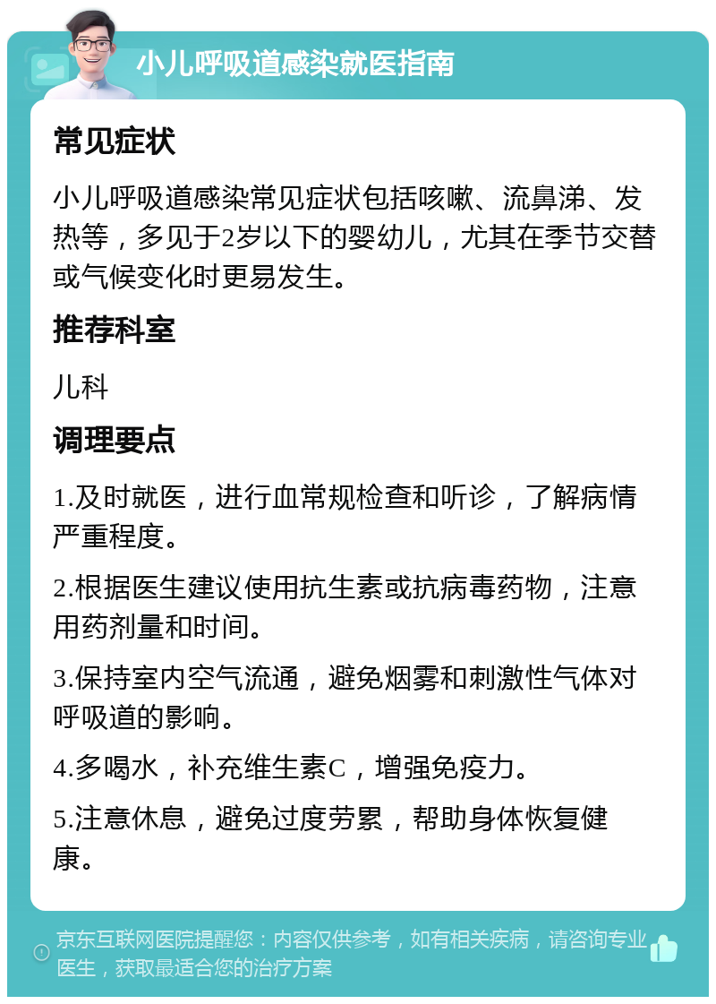 小儿呼吸道感染就医指南 常见症状 小儿呼吸道感染常见症状包括咳嗽、流鼻涕、发热等，多见于2岁以下的婴幼儿，尤其在季节交替或气候变化时更易发生。 推荐科室 儿科 调理要点 1.及时就医，进行血常规检查和听诊，了解病情严重程度。 2.根据医生建议使用抗生素或抗病毒药物，注意用药剂量和时间。 3.保持室内空气流通，避免烟雾和刺激性气体对呼吸道的影响。 4.多喝水，补充维生素C，增强免疫力。 5.注意休息，避免过度劳累，帮助身体恢复健康。