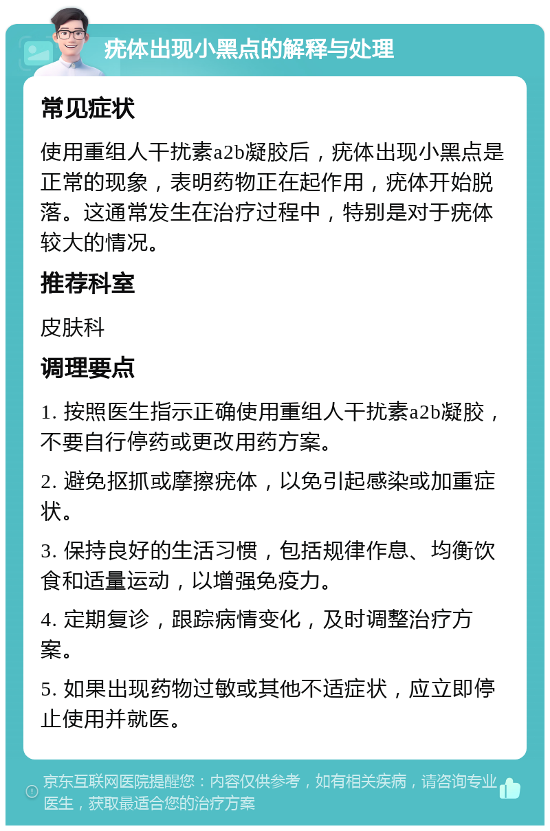 疣体出现小黑点的解释与处理 常见症状 使用重组人干扰素a2b凝胶后，疣体出现小黑点是正常的现象，表明药物正在起作用，疣体开始脱落。这通常发生在治疗过程中，特别是对于疣体较大的情况。 推荐科室 皮肤科 调理要点 1. 按照医生指示正确使用重组人干扰素a2b凝胶，不要自行停药或更改用药方案。 2. 避免抠抓或摩擦疣体，以免引起感染或加重症状。 3. 保持良好的生活习惯，包括规律作息、均衡饮食和适量运动，以增强免疫力。 4. 定期复诊，跟踪病情变化，及时调整治疗方案。 5. 如果出现药物过敏或其他不适症状，应立即停止使用并就医。