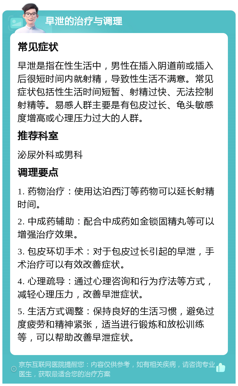 早泄的治疗与调理 常见症状 早泄是指在性生活中，男性在插入阴道前或插入后很短时间内就射精，导致性生活不满意。常见症状包括性生活时间短暂、射精过快、无法控制射精等。易感人群主要是有包皮过长、龟头敏感度增高或心理压力过大的人群。 推荐科室 泌尿外科或男科 调理要点 1. 药物治疗：使用达泊西汀等药物可以延长射精时间。 2. 中成药辅助：配合中成药如金锁固精丸等可以增强治疗效果。 3. 包皮环切手术：对于包皮过长引起的早泄，手术治疗可以有效改善症状。 4. 心理疏导：通过心理咨询和行为疗法等方式，减轻心理压力，改善早泄症状。 5. 生活方式调整：保持良好的生活习惯，避免过度疲劳和精神紧张，适当进行锻炼和放松训练等，可以帮助改善早泄症状。