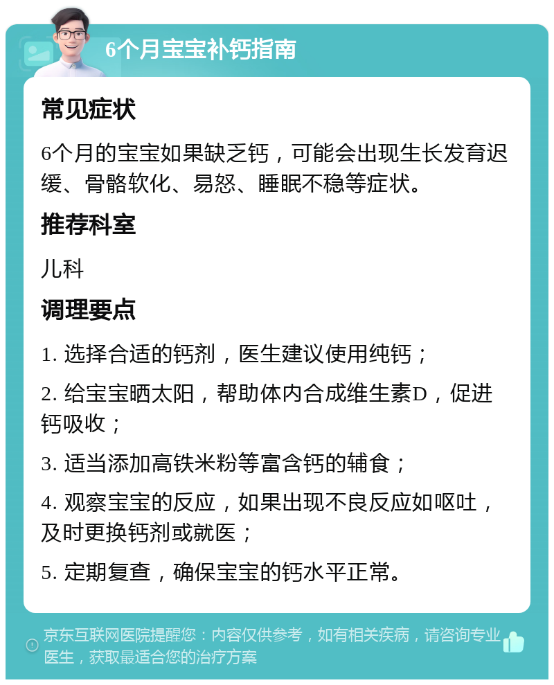 6个月宝宝补钙指南 常见症状 6个月的宝宝如果缺乏钙，可能会出现生长发育迟缓、骨骼软化、易怒、睡眠不稳等症状。 推荐科室 儿科 调理要点 1. 选择合适的钙剂，医生建议使用纯钙； 2. 给宝宝晒太阳，帮助体内合成维生素D，促进钙吸收； 3. 适当添加高铁米粉等富含钙的辅食； 4. 观察宝宝的反应，如果出现不良反应如呕吐，及时更换钙剂或就医； 5. 定期复查，确保宝宝的钙水平正常。