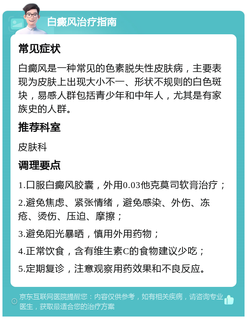 白癜风治疗指南 常见症状 白癜风是一种常见的色素脱失性皮肤病，主要表现为皮肤上出现大小不一、形状不规则的白色斑块，易感人群包括青少年和中年人，尤其是有家族史的人群。 推荐科室 皮肤科 调理要点 1.口服白癜风胶囊，外用0.03他克莫司软膏治疗； 2.避免焦虑、紧张情绪，避免感染、外伤、冻疮、烫伤、压迫、摩擦； 3.避免阳光暴晒，慎用外用药物； 4.正常饮食，含有维生素C的食物建议少吃； 5.定期复诊，注意观察用药效果和不良反应。