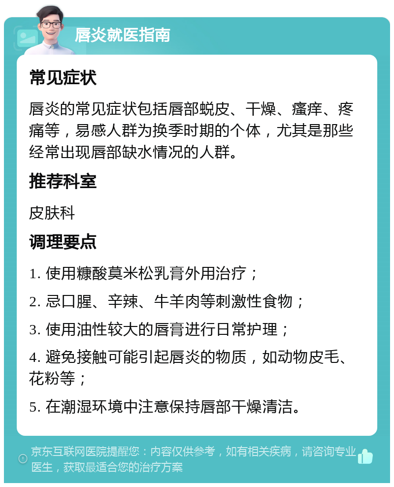 唇炎就医指南 常见症状 唇炎的常见症状包括唇部蜕皮、干燥、瘙痒、疼痛等，易感人群为换季时期的个体，尤其是那些经常出现唇部缺水情况的人群。 推荐科室 皮肤科 调理要点 1. 使用糠酸莫米松乳膏外用治疗； 2. 忌口腥、辛辣、牛羊肉等刺激性食物； 3. 使用油性较大的唇膏进行日常护理； 4. 避免接触可能引起唇炎的物质，如动物皮毛、花粉等； 5. 在潮湿环境中注意保持唇部干燥清洁。