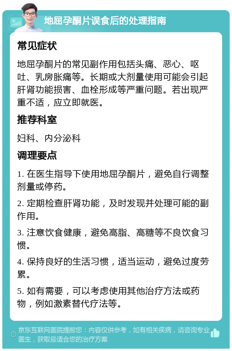 地屈孕酮片误食后的处理指南 常见症状 地屈孕酮片的常见副作用包括头痛、恶心、呕吐、乳房胀痛等。长期或大剂量使用可能会引起肝肾功能损害、血栓形成等严重问题。若出现严重不适，应立即就医。 推荐科室 妇科、内分泌科 调理要点 1. 在医生指导下使用地屈孕酮片，避免自行调整剂量或停药。 2. 定期检查肝肾功能，及时发现并处理可能的副作用。 3. 注意饮食健康，避免高脂、高糖等不良饮食习惯。 4. 保持良好的生活习惯，适当运动，避免过度劳累。 5. 如有需要，可以考虑使用其他治疗方法或药物，例如激素替代疗法等。