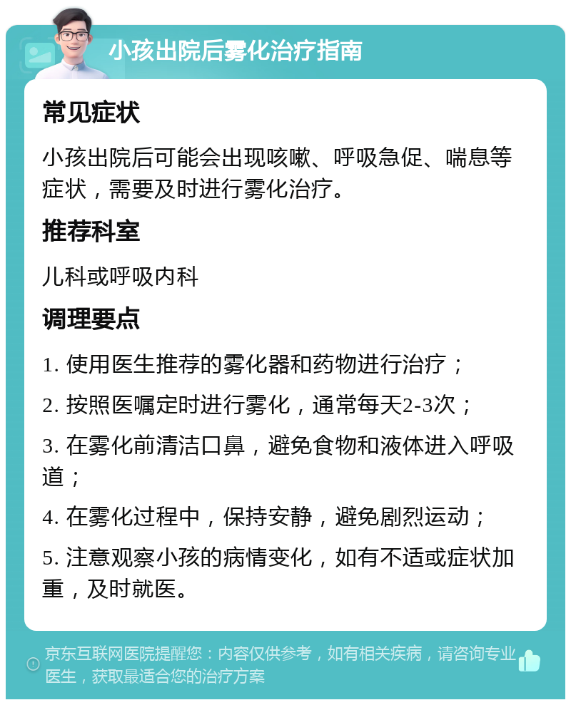 小孩出院后雾化治疗指南 常见症状 小孩出院后可能会出现咳嗽、呼吸急促、喘息等症状，需要及时进行雾化治疗。 推荐科室 儿科或呼吸内科 调理要点 1. 使用医生推荐的雾化器和药物进行治疗； 2. 按照医嘱定时进行雾化，通常每天2-3次； 3. 在雾化前清洁口鼻，避免食物和液体进入呼吸道； 4. 在雾化过程中，保持安静，避免剧烈运动； 5. 注意观察小孩的病情变化，如有不适或症状加重，及时就医。