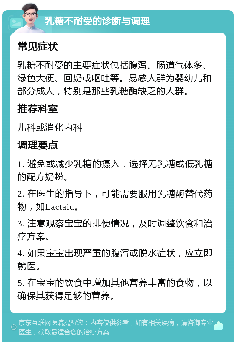 乳糖不耐受的诊断与调理 常见症状 乳糖不耐受的主要症状包括腹泻、肠道气体多、绿色大便、回奶或呕吐等。易感人群为婴幼儿和部分成人，特别是那些乳糖酶缺乏的人群。 推荐科室 儿科或消化内科 调理要点 1. 避免或减少乳糖的摄入，选择无乳糖或低乳糖的配方奶粉。 2. 在医生的指导下，可能需要服用乳糖酶替代药物，如Lactaid。 3. 注意观察宝宝的排便情况，及时调整饮食和治疗方案。 4. 如果宝宝出现严重的腹泻或脱水症状，应立即就医。 5. 在宝宝的饮食中增加其他营养丰富的食物，以确保其获得足够的营养。