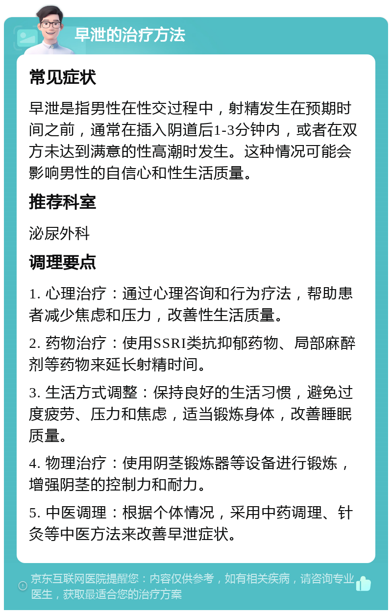 早泄的治疗方法 常见症状 早泄是指男性在性交过程中，射精发生在预期时间之前，通常在插入阴道后1-3分钟内，或者在双方未达到满意的性高潮时发生。这种情况可能会影响男性的自信心和性生活质量。 推荐科室 泌尿外科 调理要点 1. 心理治疗：通过心理咨询和行为疗法，帮助患者减少焦虑和压力，改善性生活质量。 2. 药物治疗：使用SSRI类抗抑郁药物、局部麻醉剂等药物来延长射精时间。 3. 生活方式调整：保持良好的生活习惯，避免过度疲劳、压力和焦虑，适当锻炼身体，改善睡眠质量。 4. 物理治疗：使用阴茎锻炼器等设备进行锻炼，增强阴茎的控制力和耐力。 5. 中医调理：根据个体情况，采用中药调理、针灸等中医方法来改善早泄症状。