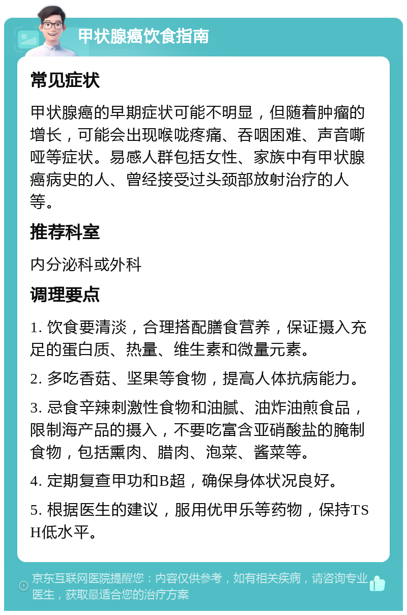 甲状腺癌饮食指南 常见症状 甲状腺癌的早期症状可能不明显，但随着肿瘤的增长，可能会出现喉咙疼痛、吞咽困难、声音嘶哑等症状。易感人群包括女性、家族中有甲状腺癌病史的人、曾经接受过头颈部放射治疗的人等。 推荐科室 内分泌科或外科 调理要点 1. 饮食要清淡，合理搭配膳食营养，保证摄入充足的蛋白质、热量、维生素和微量元素。 2. 多吃香菇、坚果等食物，提高人体抗病能力。 3. 忌食辛辣刺激性食物和油腻、油炸油煎食品，限制海产品的摄入，不要吃富含亚硝酸盐的腌制食物，包括熏肉、腊肉、泡菜、酱菜等。 4. 定期复查甲功和B超，确保身体状况良好。 5. 根据医生的建议，服用优甲乐等药物，保持TSH低水平。