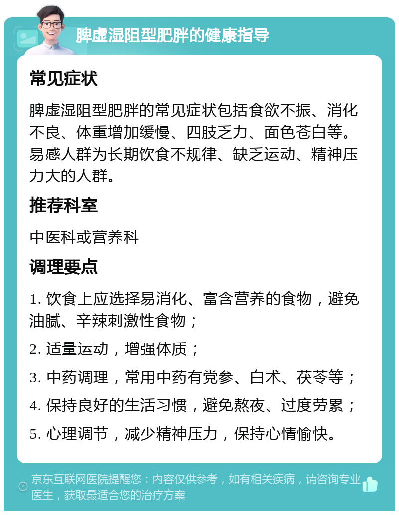 脾虚湿阻型肥胖的健康指导 常见症状 脾虚湿阻型肥胖的常见症状包括食欲不振、消化不良、体重增加缓慢、四肢乏力、面色苍白等。易感人群为长期饮食不规律、缺乏运动、精神压力大的人群。 推荐科室 中医科或营养科 调理要点 1. 饮食上应选择易消化、富含营养的食物，避免油腻、辛辣刺激性食物； 2. 适量运动，增强体质； 3. 中药调理，常用中药有党参、白术、茯苓等； 4. 保持良好的生活习惯，避免熬夜、过度劳累； 5. 心理调节，减少精神压力，保持心情愉快。