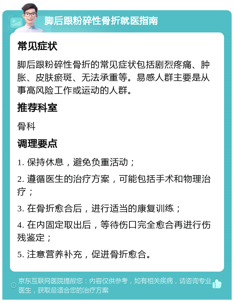 脚后跟粉碎性骨折就医指南 常见症状 脚后跟粉碎性骨折的常见症状包括剧烈疼痛、肿胀、皮肤瘀斑、无法承重等。易感人群主要是从事高风险工作或运动的人群。 推荐科室 骨科 调理要点 1. 保持休息，避免负重活动； 2. 遵循医生的治疗方案，可能包括手术和物理治疗； 3. 在骨折愈合后，进行适当的康复训练； 4. 在内固定取出后，等待伤口完全愈合再进行伤残鉴定； 5. 注意营养补充，促进骨折愈合。