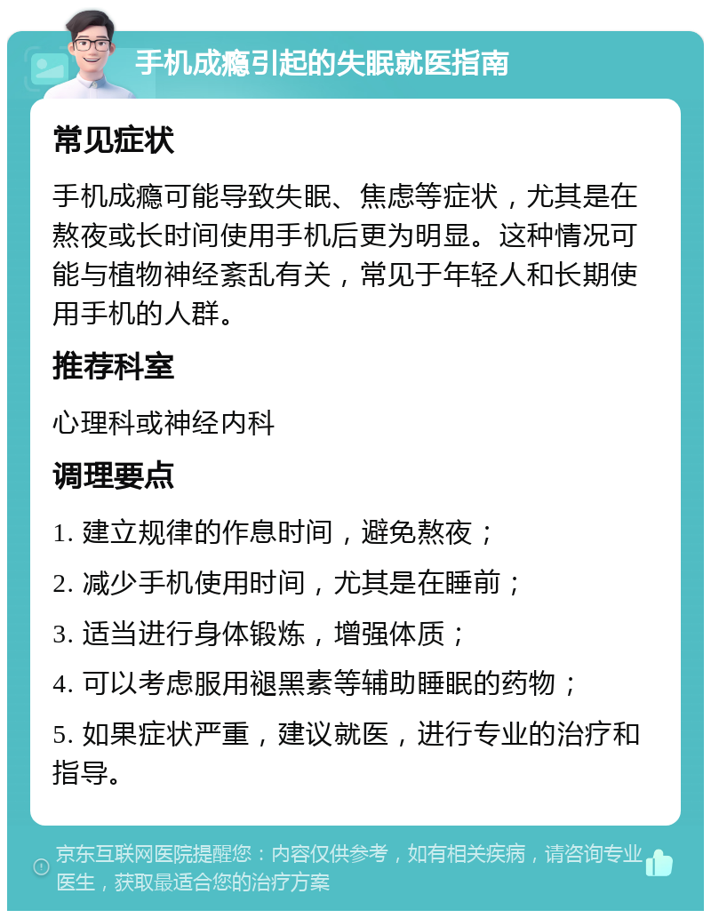 手机成瘾引起的失眠就医指南 常见症状 手机成瘾可能导致失眠、焦虑等症状，尤其是在熬夜或长时间使用手机后更为明显。这种情况可能与植物神经紊乱有关，常见于年轻人和长期使用手机的人群。 推荐科室 心理科或神经内科 调理要点 1. 建立规律的作息时间，避免熬夜； 2. 减少手机使用时间，尤其是在睡前； 3. 适当进行身体锻炼，增强体质； 4. 可以考虑服用褪黑素等辅助睡眠的药物； 5. 如果症状严重，建议就医，进行专业的治疗和指导。