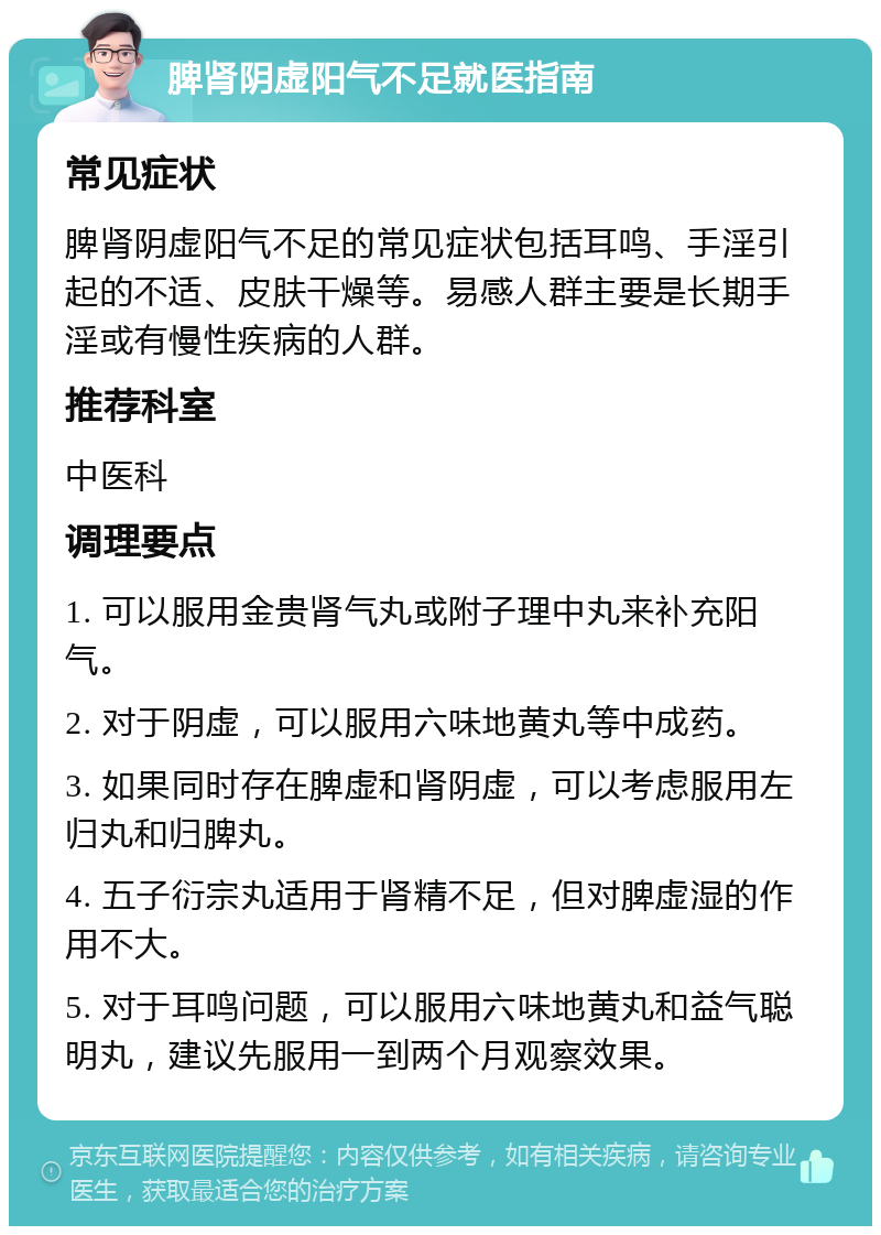 脾肾阴虚阳气不足就医指南 常见症状 脾肾阴虚阳气不足的常见症状包括耳鸣、手淫引起的不适、皮肤干燥等。易感人群主要是长期手淫或有慢性疾病的人群。 推荐科室 中医科 调理要点 1. 可以服用金贵肾气丸或附子理中丸来补充阳气。 2. 对于阴虚，可以服用六味地黄丸等中成药。 3. 如果同时存在脾虚和肾阴虚，可以考虑服用左归丸和归脾丸。 4. 五子衍宗丸适用于肾精不足，但对脾虚湿的作用不大。 5. 对于耳鸣问题，可以服用六味地黄丸和益气聪明丸，建议先服用一到两个月观察效果。