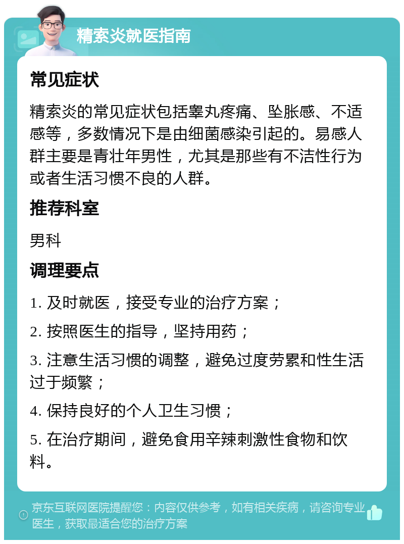 精索炎就医指南 常见症状 精索炎的常见症状包括睾丸疼痛、坠胀感、不适感等，多数情况下是由细菌感染引起的。易感人群主要是青壮年男性，尤其是那些有不洁性行为或者生活习惯不良的人群。 推荐科室 男科 调理要点 1. 及时就医，接受专业的治疗方案； 2. 按照医生的指导，坚持用药； 3. 注意生活习惯的调整，避免过度劳累和性生活过于频繁； 4. 保持良好的个人卫生习惯； 5. 在治疗期间，避免食用辛辣刺激性食物和饮料。