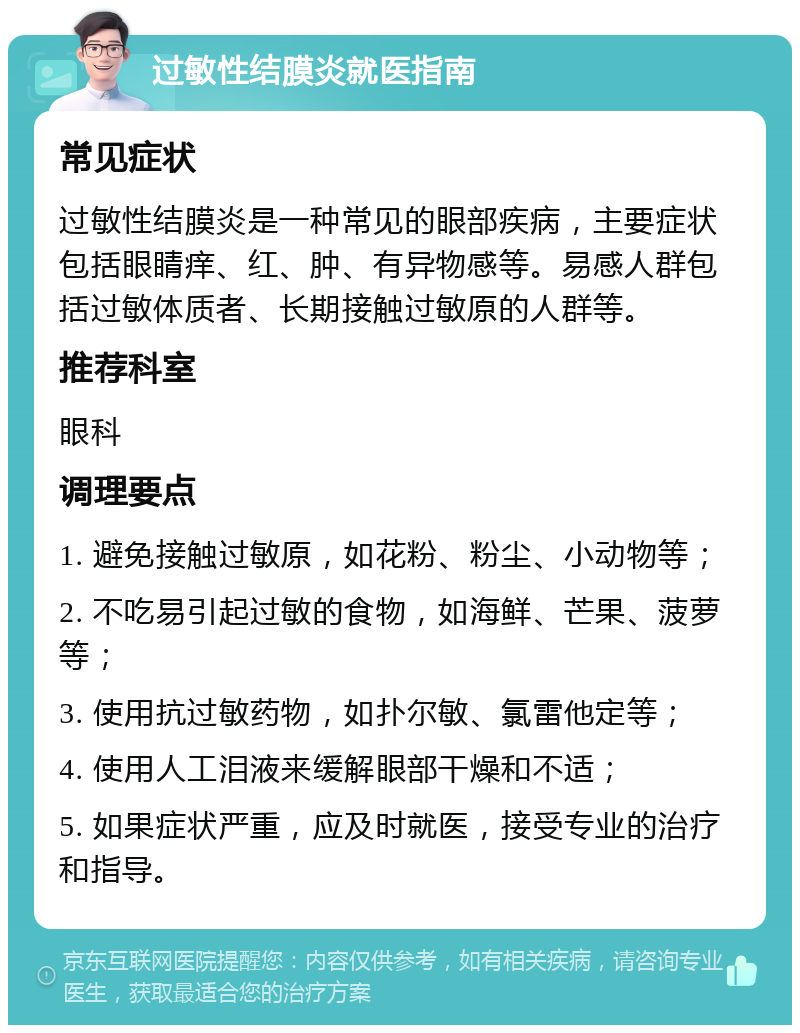 过敏性结膜炎就医指南 常见症状 过敏性结膜炎是一种常见的眼部疾病，主要症状包括眼睛痒、红、肿、有异物感等。易感人群包括过敏体质者、长期接触过敏原的人群等。 推荐科室 眼科 调理要点 1. 避免接触过敏原，如花粉、粉尘、小动物等； 2. 不吃易引起过敏的食物，如海鲜、芒果、菠萝等； 3. 使用抗过敏药物，如扑尔敏、氯雷他定等； 4. 使用人工泪液来缓解眼部干燥和不适； 5. 如果症状严重，应及时就医，接受专业的治疗和指导。