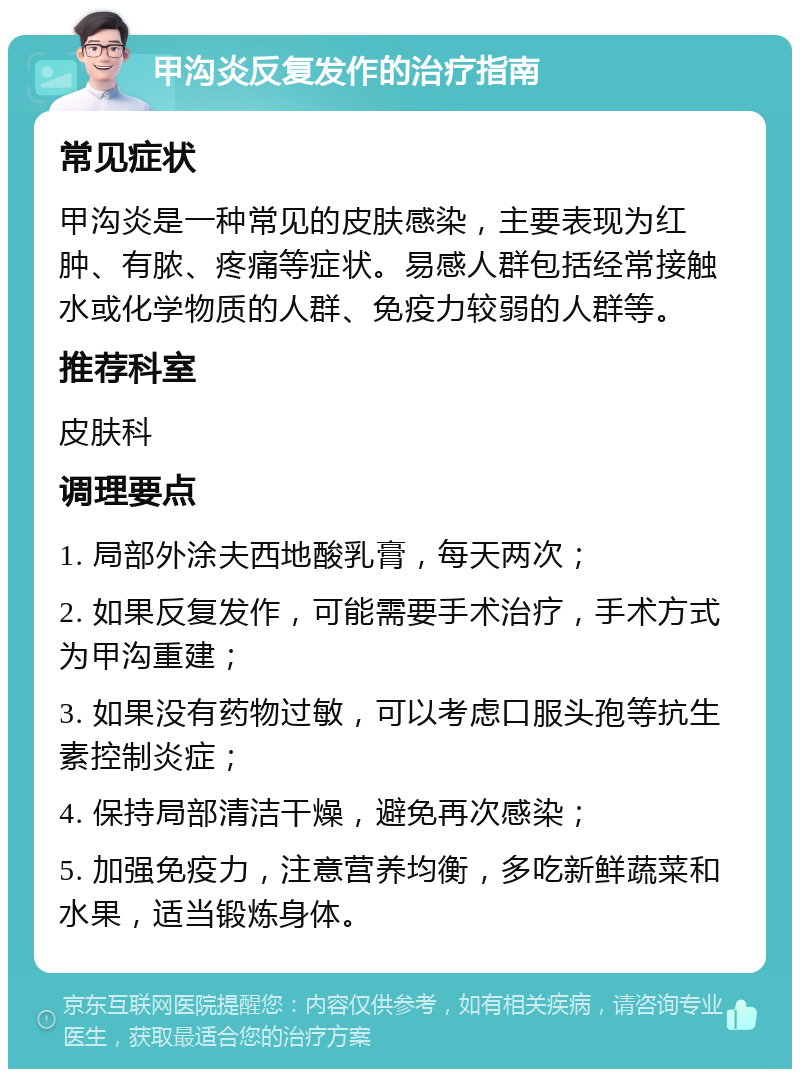 甲沟炎反复发作的治疗指南 常见症状 甲沟炎是一种常见的皮肤感染，主要表现为红肿、有脓、疼痛等症状。易感人群包括经常接触水或化学物质的人群、免疫力较弱的人群等。 推荐科室 皮肤科 调理要点 1. 局部外涂夫西地酸乳膏，每天两次； 2. 如果反复发作，可能需要手术治疗，手术方式为甲沟重建； 3. 如果没有药物过敏，可以考虑口服头孢等抗生素控制炎症； 4. 保持局部清洁干燥，避免再次感染； 5. 加强免疫力，注意营养均衡，多吃新鲜蔬菜和水果，适当锻炼身体。