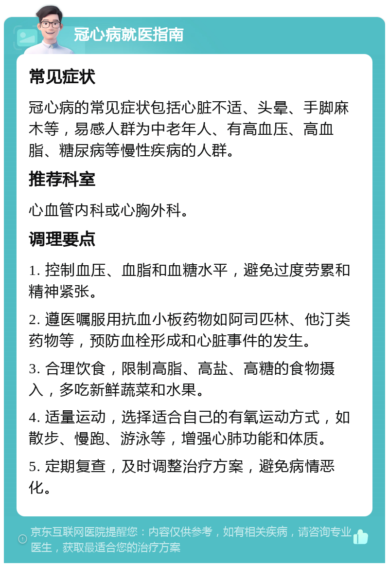 冠心病就医指南 常见症状 冠心病的常见症状包括心脏不适、头晕、手脚麻木等，易感人群为中老年人、有高血压、高血脂、糖尿病等慢性疾病的人群。 推荐科室 心血管内科或心胸外科。 调理要点 1. 控制血压、血脂和血糖水平，避免过度劳累和精神紧张。 2. 遵医嘱服用抗血小板药物如阿司匹林、他汀类药物等，预防血栓形成和心脏事件的发生。 3. 合理饮食，限制高脂、高盐、高糖的食物摄入，多吃新鲜蔬菜和水果。 4. 适量运动，选择适合自己的有氧运动方式，如散步、慢跑、游泳等，增强心肺功能和体质。 5. 定期复查，及时调整治疗方案，避免病情恶化。