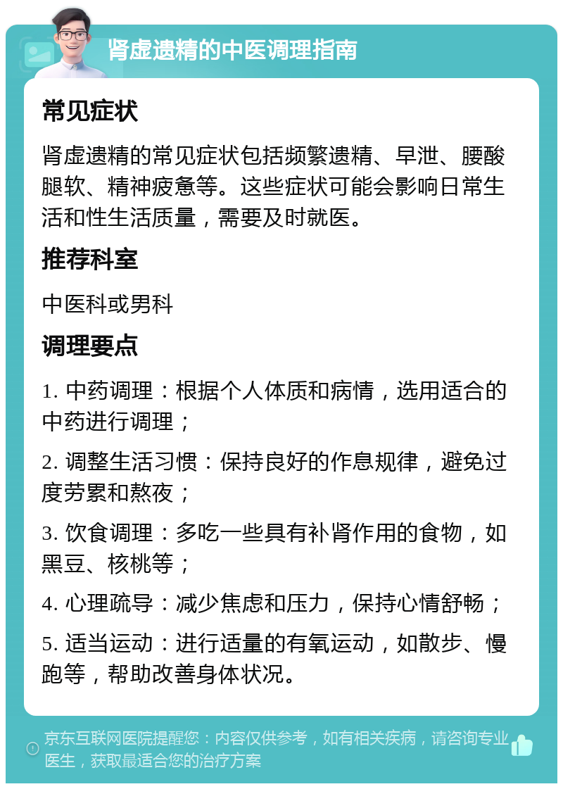 肾虚遗精的中医调理指南 常见症状 肾虚遗精的常见症状包括频繁遗精、早泄、腰酸腿软、精神疲惫等。这些症状可能会影响日常生活和性生活质量，需要及时就医。 推荐科室 中医科或男科 调理要点 1. 中药调理：根据个人体质和病情，选用适合的中药进行调理； 2. 调整生活习惯：保持良好的作息规律，避免过度劳累和熬夜； 3. 饮食调理：多吃一些具有补肾作用的食物，如黑豆、核桃等； 4. 心理疏导：减少焦虑和压力，保持心情舒畅； 5. 适当运动：进行适量的有氧运动，如散步、慢跑等，帮助改善身体状况。