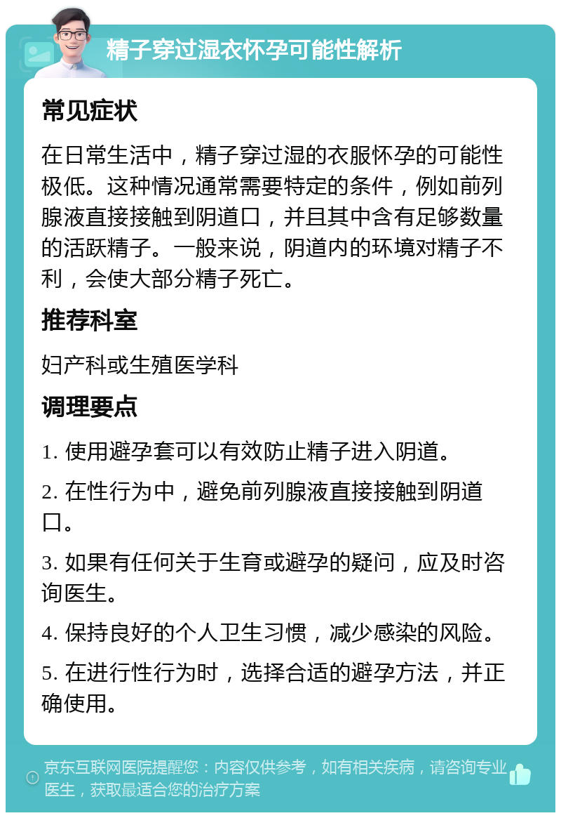 精子穿过湿衣怀孕可能性解析 常见症状 在日常生活中，精子穿过湿的衣服怀孕的可能性极低。这种情况通常需要特定的条件，例如前列腺液直接接触到阴道口，并且其中含有足够数量的活跃精子。一般来说，阴道内的环境对精子不利，会使大部分精子死亡。 推荐科室 妇产科或生殖医学科 调理要点 1. 使用避孕套可以有效防止精子进入阴道。 2. 在性行为中，避免前列腺液直接接触到阴道口。 3. 如果有任何关于生育或避孕的疑问，应及时咨询医生。 4. 保持良好的个人卫生习惯，减少感染的风险。 5. 在进行性行为时，选择合适的避孕方法，并正确使用。