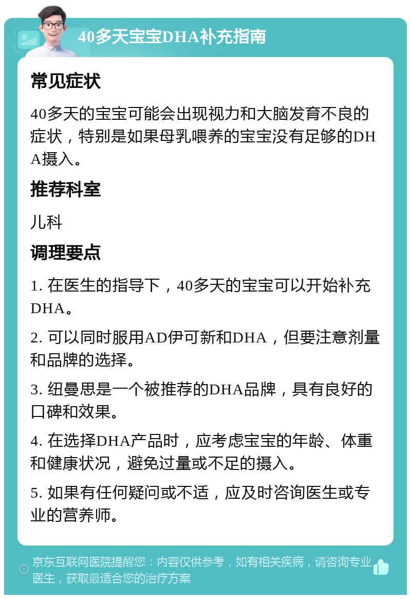 40多天宝宝DHA补充指南 常见症状 40多天的宝宝可能会出现视力和大脑发育不良的症状，特别是如果母乳喂养的宝宝没有足够的DHA摄入。 推荐科室 儿科 调理要点 1. 在医生的指导下，40多天的宝宝可以开始补充DHA。 2. 可以同时服用AD伊可新和DHA，但要注意剂量和品牌的选择。 3. 纽曼思是一个被推荐的DHA品牌，具有良好的口碑和效果。 4. 在选择DHA产品时，应考虑宝宝的年龄、体重和健康状况，避免过量或不足的摄入。 5. 如果有任何疑问或不适，应及时咨询医生或专业的营养师。