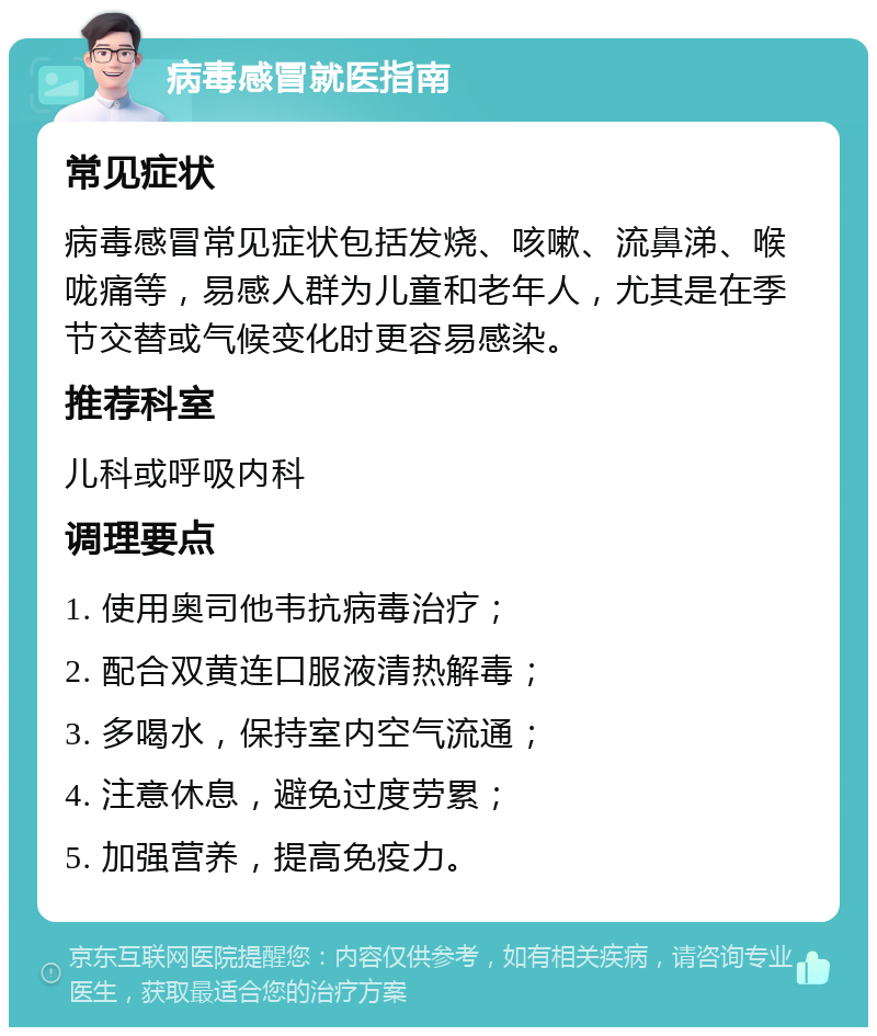 病毒感冒就医指南 常见症状 病毒感冒常见症状包括发烧、咳嗽、流鼻涕、喉咙痛等，易感人群为儿童和老年人，尤其是在季节交替或气候变化时更容易感染。 推荐科室 儿科或呼吸内科 调理要点 1. 使用奥司他韦抗病毒治疗； 2. 配合双黄连口服液清热解毒； 3. 多喝水，保持室内空气流通； 4. 注意休息，避免过度劳累； 5. 加强营养，提高免疫力。