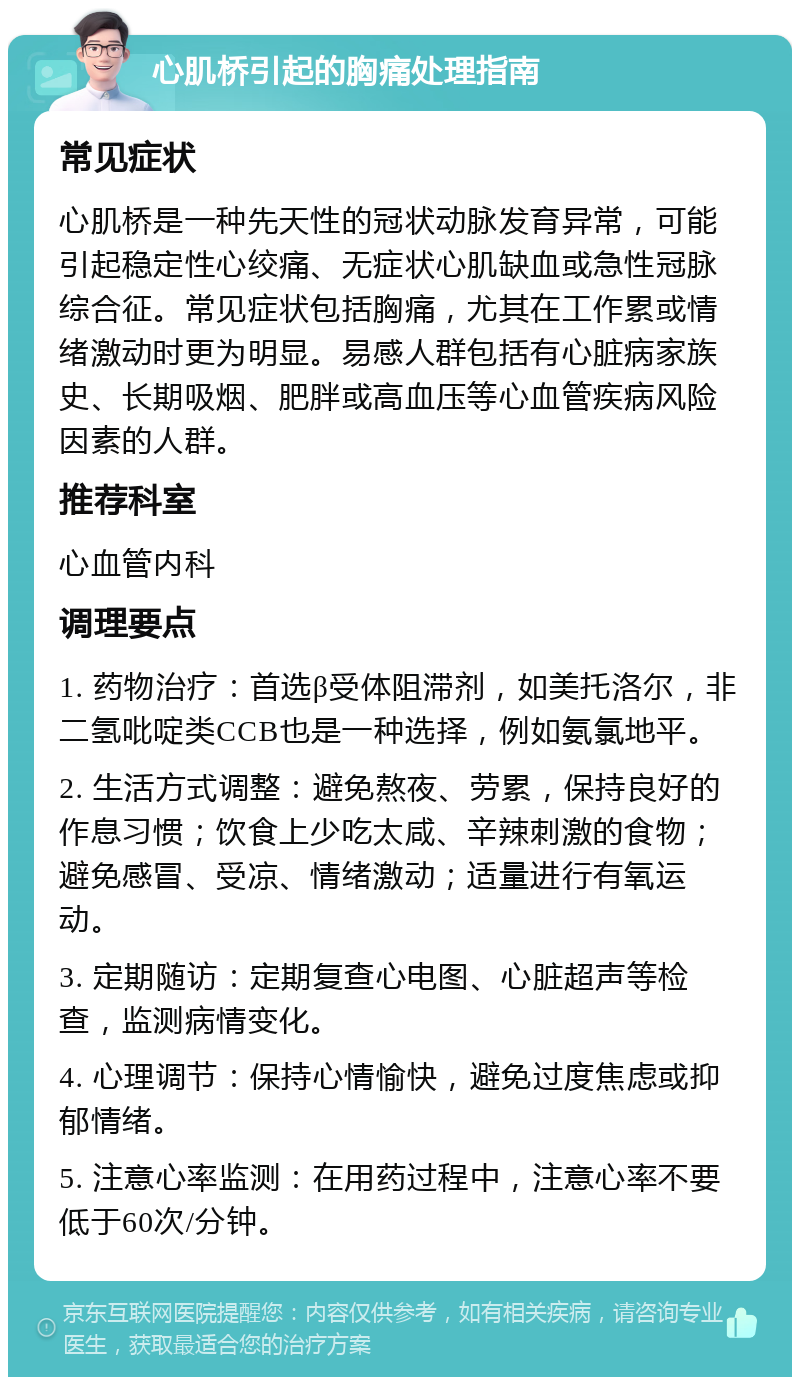 心肌桥引起的胸痛处理指南 常见症状 心肌桥是一种先天性的冠状动脉发育异常，可能引起稳定性心绞痛、无症状心肌缺血或急性冠脉综合征。常见症状包括胸痛，尤其在工作累或情绪激动时更为明显。易感人群包括有心脏病家族史、长期吸烟、肥胖或高血压等心血管疾病风险因素的人群。 推荐科室 心血管内科 调理要点 1. 药物治疗：首选β受体阻滞剂，如美托洛尔，非二氢吡啶类CCB也是一种选择，例如氨氯地平。 2. 生活方式调整：避免熬夜、劳累，保持良好的作息习惯；饮食上少吃太咸、辛辣刺激的食物；避免感冒、受凉、情绪激动；适量进行有氧运动。 3. 定期随访：定期复查心电图、心脏超声等检查，监测病情变化。 4. 心理调节：保持心情愉快，避免过度焦虑或抑郁情绪。 5. 注意心率监测：在用药过程中，注意心率不要低于60次/分钟。