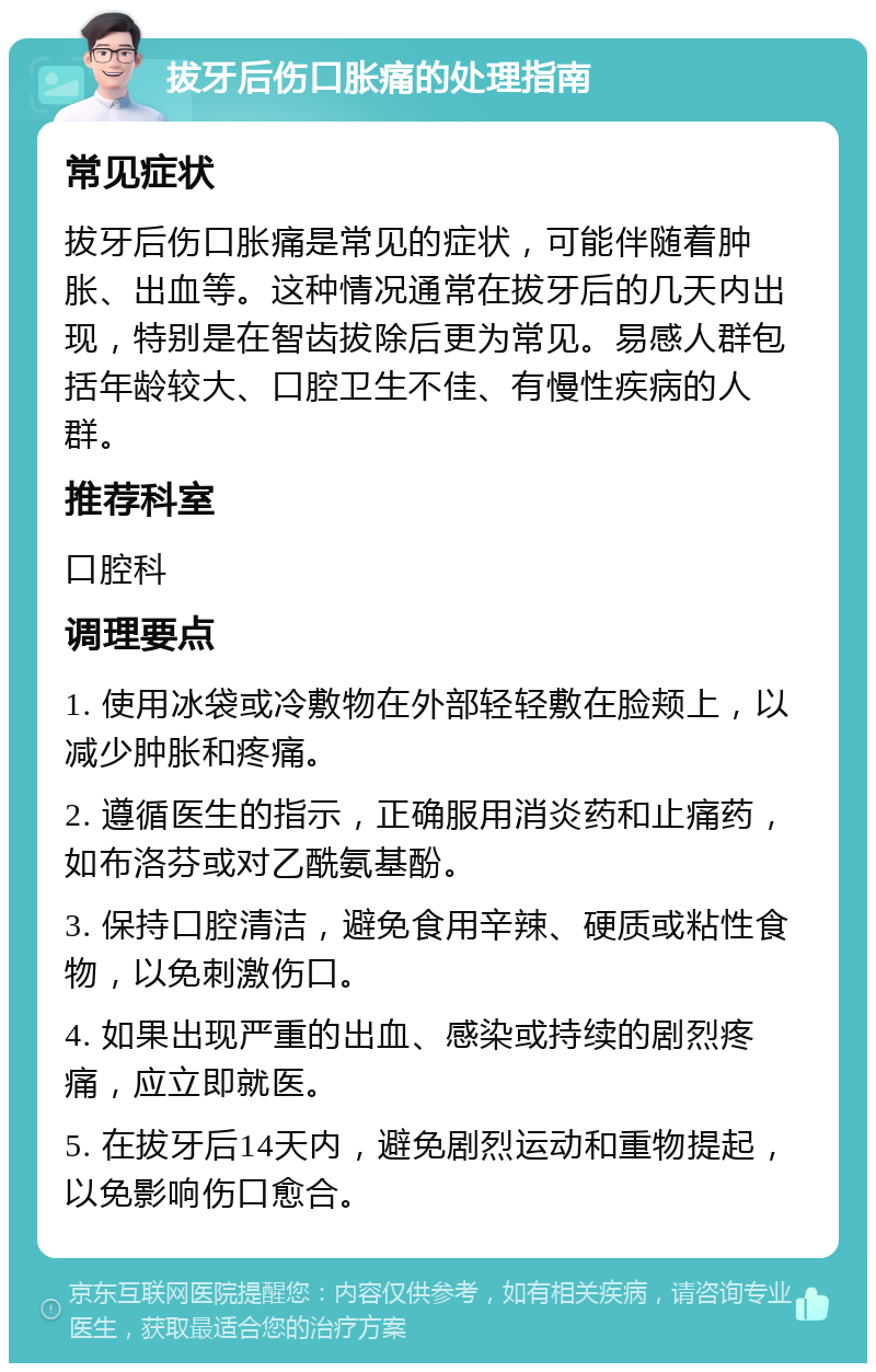 拔牙后伤口胀痛的处理指南 常见症状 拔牙后伤口胀痛是常见的症状，可能伴随着肿胀、出血等。这种情况通常在拔牙后的几天内出现，特别是在智齿拔除后更为常见。易感人群包括年龄较大、口腔卫生不佳、有慢性疾病的人群。 推荐科室 口腔科 调理要点 1. 使用冰袋或冷敷物在外部轻轻敷在脸颊上，以减少肿胀和疼痛。 2. 遵循医生的指示，正确服用消炎药和止痛药，如布洛芬或对乙酰氨基酚。 3. 保持口腔清洁，避免食用辛辣、硬质或粘性食物，以免刺激伤口。 4. 如果出现严重的出血、感染或持续的剧烈疼痛，应立即就医。 5. 在拔牙后14天内，避免剧烈运动和重物提起，以免影响伤口愈合。