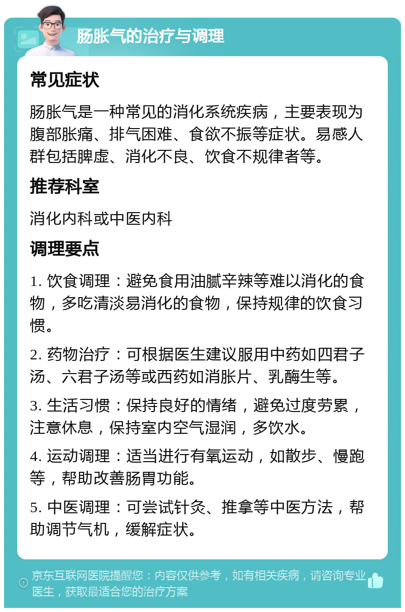 肠胀气的治疗与调理 常见症状 肠胀气是一种常见的消化系统疾病，主要表现为腹部胀痛、排气困难、食欲不振等症状。易感人群包括脾虚、消化不良、饮食不规律者等。 推荐科室 消化内科或中医内科 调理要点 1. 饮食调理：避免食用油腻辛辣等难以消化的食物，多吃清淡易消化的食物，保持规律的饮食习惯。 2. 药物治疗：可根据医生建议服用中药如四君子汤、六君子汤等或西药如消胀片、乳酶生等。 3. 生活习惯：保持良好的情绪，避免过度劳累，注意休息，保持室内空气湿润，多饮水。 4. 运动调理：适当进行有氧运动，如散步、慢跑等，帮助改善肠胃功能。 5. 中医调理：可尝试针灸、推拿等中医方法，帮助调节气机，缓解症状。