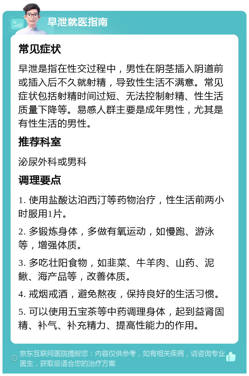 早泄就医指南 常见症状 早泄是指在性交过程中，男性在阴茎插入阴道前或插入后不久就射精，导致性生活不满意。常见症状包括射精时间过短、无法控制射精、性生活质量下降等。易感人群主要是成年男性，尤其是有性生活的男性。 推荐科室 泌尿外科或男科 调理要点 1. 使用盐酸达泊西汀等药物治疗，性生活前两小时服用1片。 2. 多锻炼身体，多做有氧运动，如慢跑、游泳等，增强体质。 3. 多吃壮阳食物，如韭菜、牛羊肉、山药、泥鳅、海产品等，改善体质。 4. 戒烟戒酒，避免熬夜，保持良好的生活习惯。 5. 可以使用五宝茶等中药调理身体，起到益肾固精、补气、补充精力、提高性能力的作用。