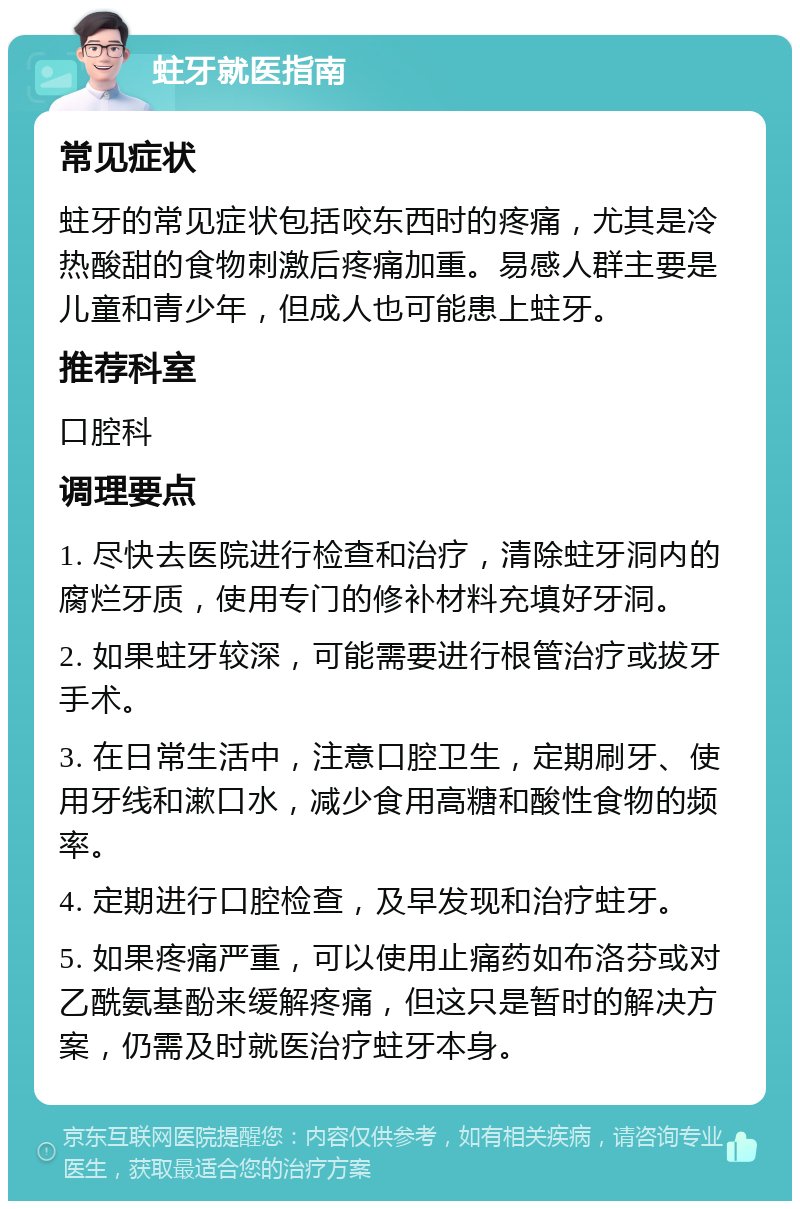 蛀牙就医指南 常见症状 蛀牙的常见症状包括咬东西时的疼痛，尤其是冷热酸甜的食物刺激后疼痛加重。易感人群主要是儿童和青少年，但成人也可能患上蛀牙。 推荐科室 口腔科 调理要点 1. 尽快去医院进行检查和治疗，清除蛀牙洞内的腐烂牙质，使用专门的修补材料充填好牙洞。 2. 如果蛀牙较深，可能需要进行根管治疗或拔牙手术。 3. 在日常生活中，注意口腔卫生，定期刷牙、使用牙线和漱口水，减少食用高糖和酸性食物的频率。 4. 定期进行口腔检查，及早发现和治疗蛀牙。 5. 如果疼痛严重，可以使用止痛药如布洛芬或对乙酰氨基酚来缓解疼痛，但这只是暂时的解决方案，仍需及时就医治疗蛀牙本身。