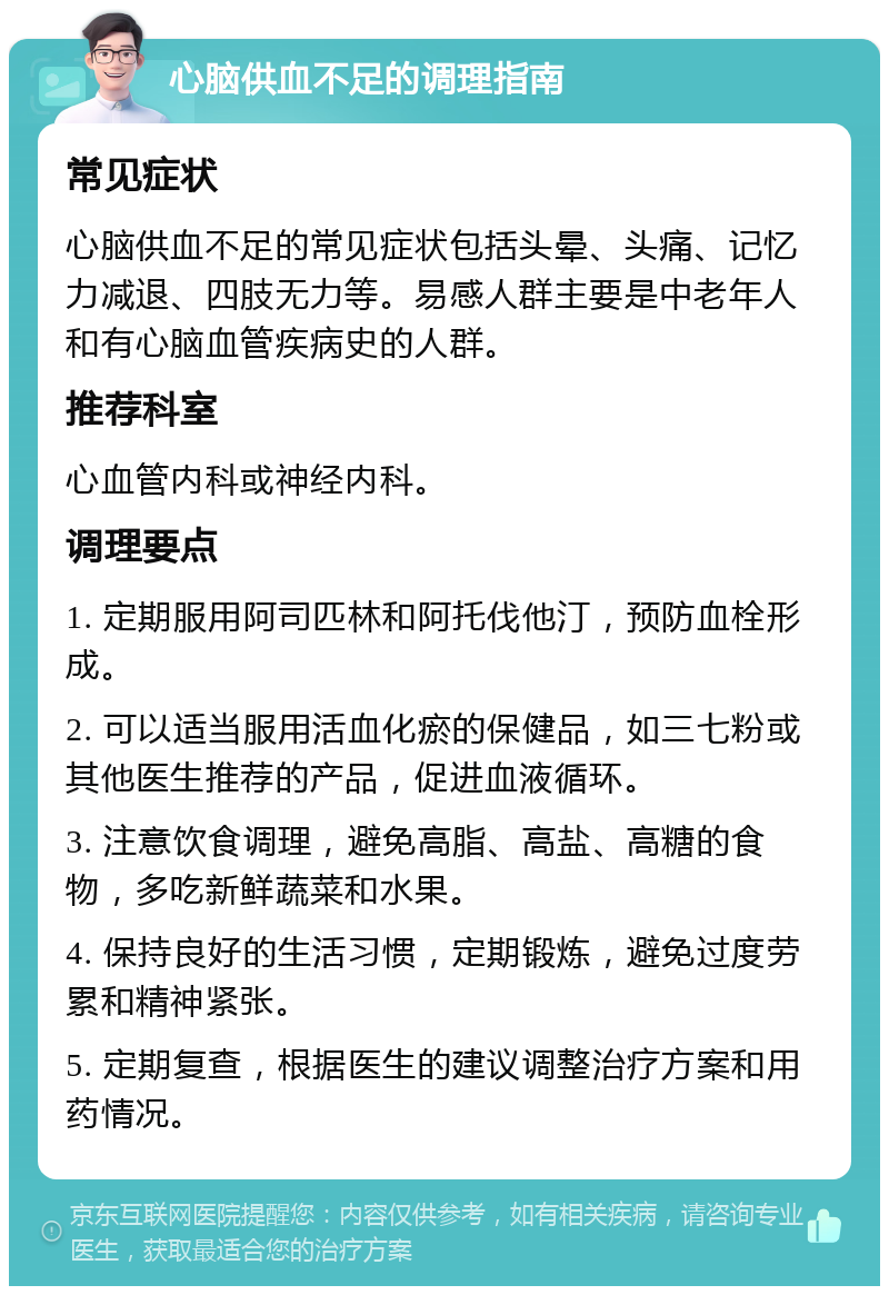 心脑供血不足的调理指南 常见症状 心脑供血不足的常见症状包括头晕、头痛、记忆力减退、四肢无力等。易感人群主要是中老年人和有心脑血管疾病史的人群。 推荐科室 心血管内科或神经内科。 调理要点 1. 定期服用阿司匹林和阿托伐他汀，预防血栓形成。 2. 可以适当服用活血化瘀的保健品，如三七粉或其他医生推荐的产品，促进血液循环。 3. 注意饮食调理，避免高脂、高盐、高糖的食物，多吃新鲜蔬菜和水果。 4. 保持良好的生活习惯，定期锻炼，避免过度劳累和精神紧张。 5. 定期复查，根据医生的建议调整治疗方案和用药情况。