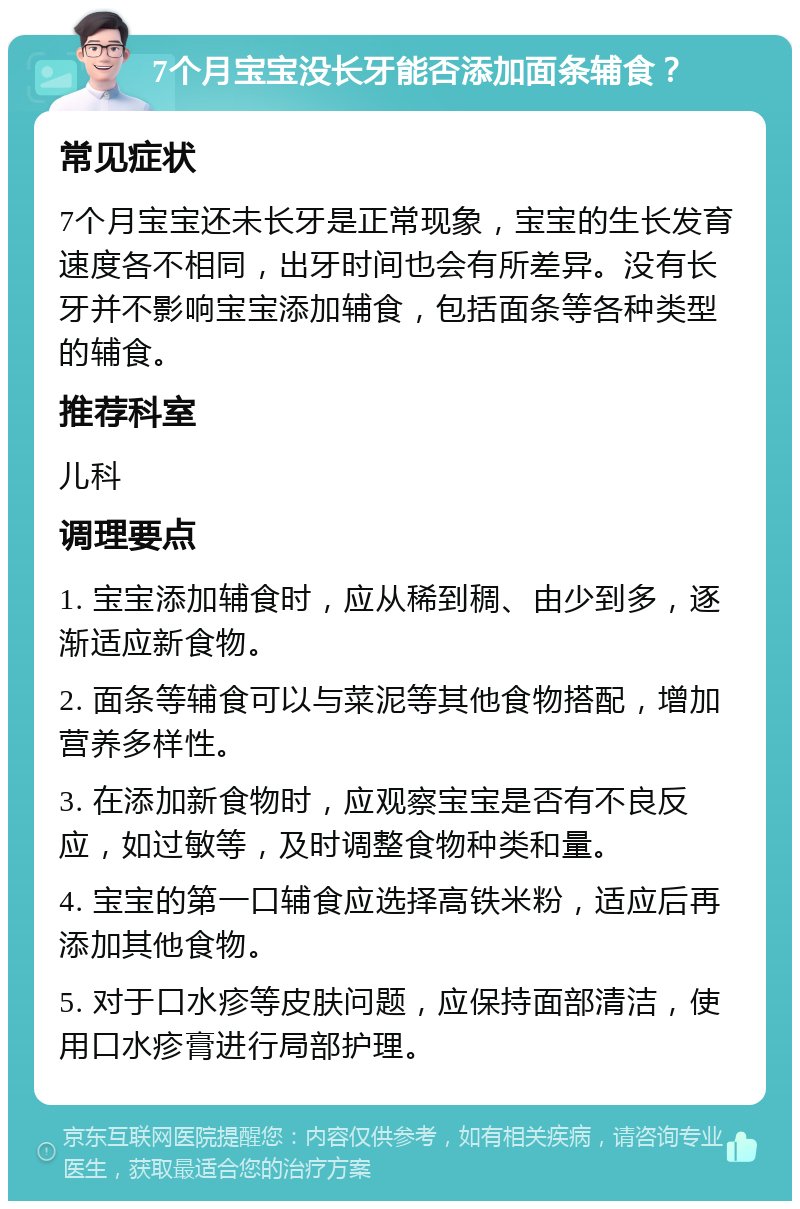 7个月宝宝没长牙能否添加面条辅食？ 常见症状 7个月宝宝还未长牙是正常现象，宝宝的生长发育速度各不相同，出牙时间也会有所差异。没有长牙并不影响宝宝添加辅食，包括面条等各种类型的辅食。 推荐科室 儿科 调理要点 1. 宝宝添加辅食时，应从稀到稠、由少到多，逐渐适应新食物。 2. 面条等辅食可以与菜泥等其他食物搭配，增加营养多样性。 3. 在添加新食物时，应观察宝宝是否有不良反应，如过敏等，及时调整食物种类和量。 4. 宝宝的第一口辅食应选择高铁米粉，适应后再添加其他食物。 5. 对于口水疹等皮肤问题，应保持面部清洁，使用口水疹膏进行局部护理。