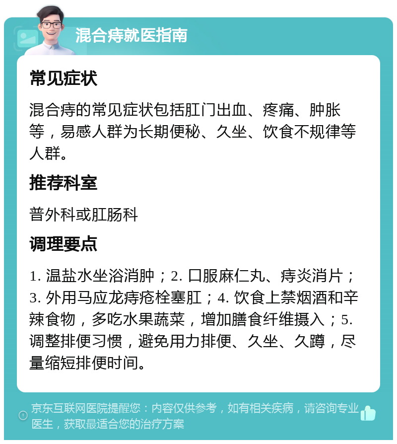 混合痔就医指南 常见症状 混合痔的常见症状包括肛门出血、疼痛、肿胀等，易感人群为长期便秘、久坐、饮食不规律等人群。 推荐科室 普外科或肛肠科 调理要点 1. 温盐水坐浴消肿；2. 口服麻仁丸、痔炎消片；3. 外用马应龙痔疮栓塞肛；4. 饮食上禁烟酒和辛辣食物，多吃水果蔬菜，增加膳食纤维摄入；5. 调整排便习惯，避免用力排便、久坐、久蹲，尽量缩短排便时间。