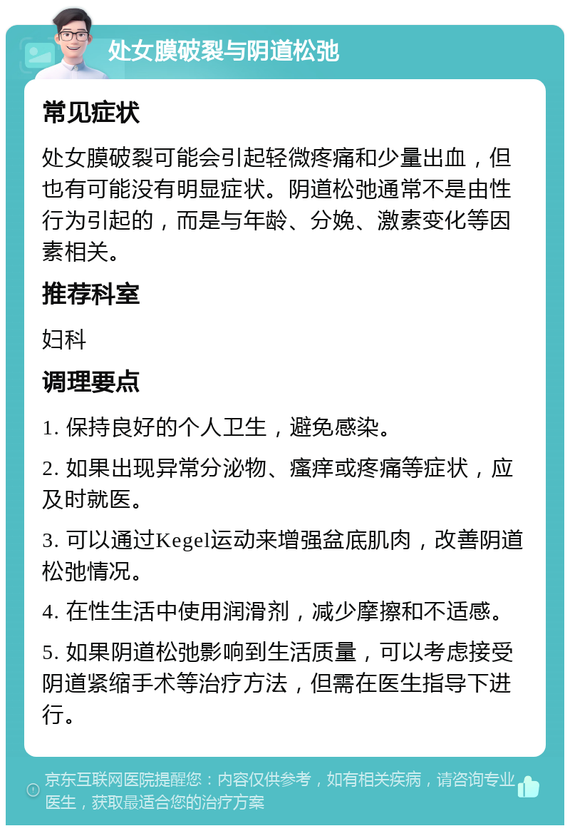 处女膜破裂与阴道松弛 常见症状 处女膜破裂可能会引起轻微疼痛和少量出血，但也有可能没有明显症状。阴道松弛通常不是由性行为引起的，而是与年龄、分娩、激素变化等因素相关。 推荐科室 妇科 调理要点 1. 保持良好的个人卫生，避免感染。 2. 如果出现异常分泌物、瘙痒或疼痛等症状，应及时就医。 3. 可以通过Kegel运动来增强盆底肌肉，改善阴道松弛情况。 4. 在性生活中使用润滑剂，减少摩擦和不适感。 5. 如果阴道松弛影响到生活质量，可以考虑接受阴道紧缩手术等治疗方法，但需在医生指导下进行。