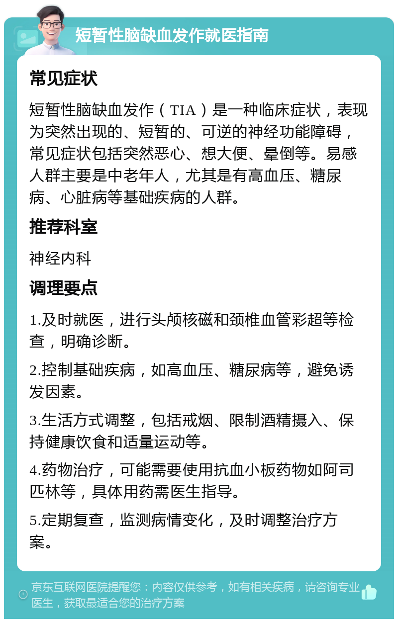 短暂性脑缺血发作就医指南 常见症状 短暂性脑缺血发作（TIA）是一种临床症状，表现为突然出现的、短暂的、可逆的神经功能障碍，常见症状包括突然恶心、想大便、晕倒等。易感人群主要是中老年人，尤其是有高血压、糖尿病、心脏病等基础疾病的人群。 推荐科室 神经内科 调理要点 1.及时就医，进行头颅核磁和颈椎血管彩超等检查，明确诊断。 2.控制基础疾病，如高血压、糖尿病等，避免诱发因素。 3.生活方式调整，包括戒烟、限制酒精摄入、保持健康饮食和适量运动等。 4.药物治疗，可能需要使用抗血小板药物如阿司匹林等，具体用药需医生指导。 5.定期复查，监测病情变化，及时调整治疗方案。