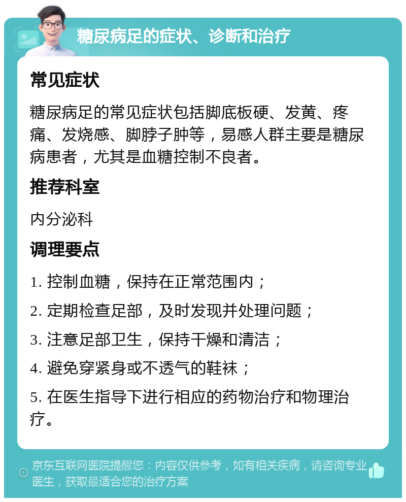 糖尿病足的症状、诊断和治疗 常见症状 糖尿病足的常见症状包括脚底板硬、发黄、疼痛、发烧感、脚脖子肿等，易感人群主要是糖尿病患者，尤其是血糖控制不良者。 推荐科室 内分泌科 调理要点 1. 控制血糖，保持在正常范围内； 2. 定期检查足部，及时发现并处理问题； 3. 注意足部卫生，保持干燥和清洁； 4. 避免穿紧身或不透气的鞋袜； 5. 在医生指导下进行相应的药物治疗和物理治疗。