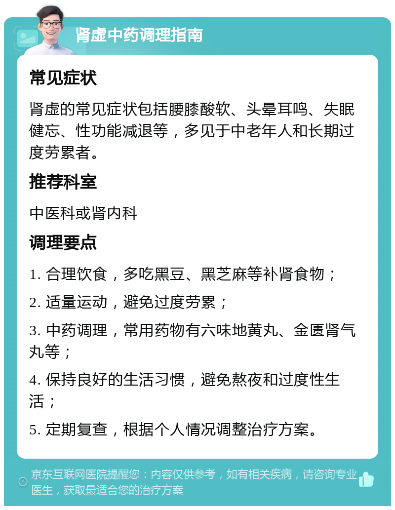 肾虚中药调理指南 常见症状 肾虚的常见症状包括腰膝酸软、头晕耳鸣、失眠健忘、性功能减退等，多见于中老年人和长期过度劳累者。 推荐科室 中医科或肾内科 调理要点 1. 合理饮食，多吃黑豆、黑芝麻等补肾食物； 2. 适量运动，避免过度劳累； 3. 中药调理，常用药物有六味地黄丸、金匮肾气丸等； 4. 保持良好的生活习惯，避免熬夜和过度性生活； 5. 定期复查，根据个人情况调整治疗方案。