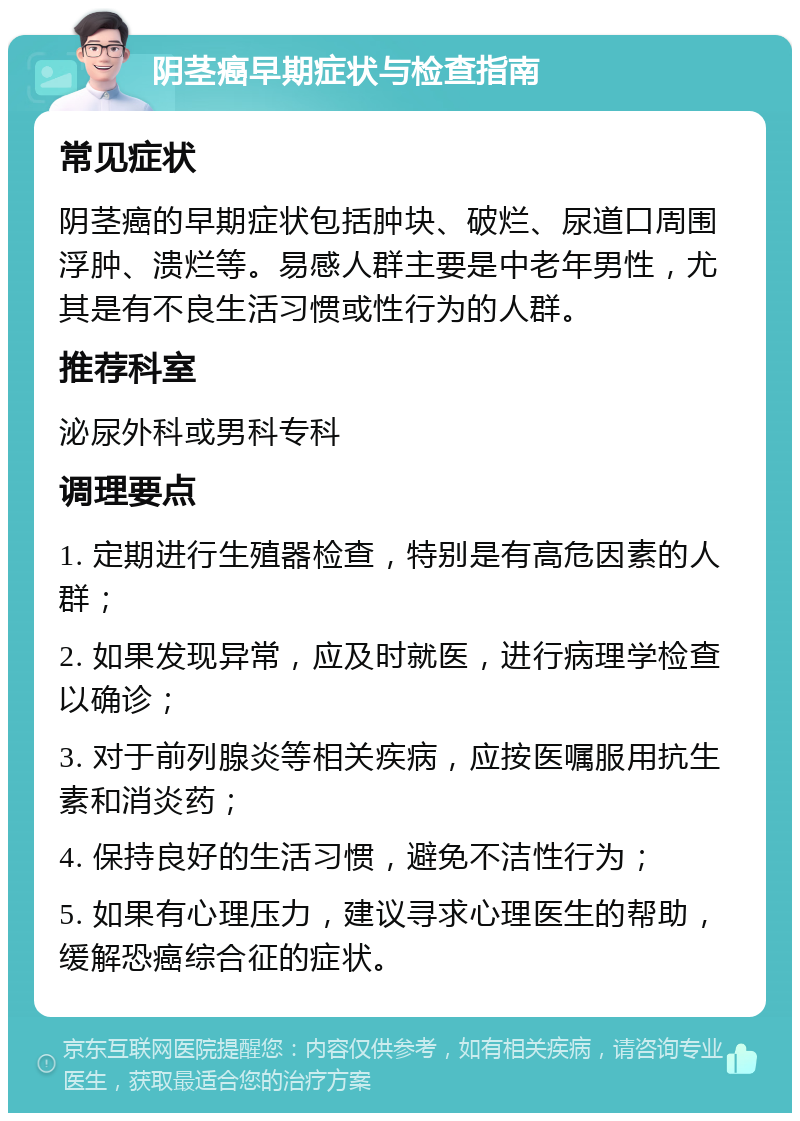 阴茎癌早期症状与检查指南 常见症状 阴茎癌的早期症状包括肿块、破烂、尿道口周围浮肿、溃烂等。易感人群主要是中老年男性，尤其是有不良生活习惯或性行为的人群。 推荐科室 泌尿外科或男科专科 调理要点 1. 定期进行生殖器检查，特别是有高危因素的人群； 2. 如果发现异常，应及时就医，进行病理学检查以确诊； 3. 对于前列腺炎等相关疾病，应按医嘱服用抗生素和消炎药； 4. 保持良好的生活习惯，避免不洁性行为； 5. 如果有心理压力，建议寻求心理医生的帮助，缓解恐癌综合征的症状。