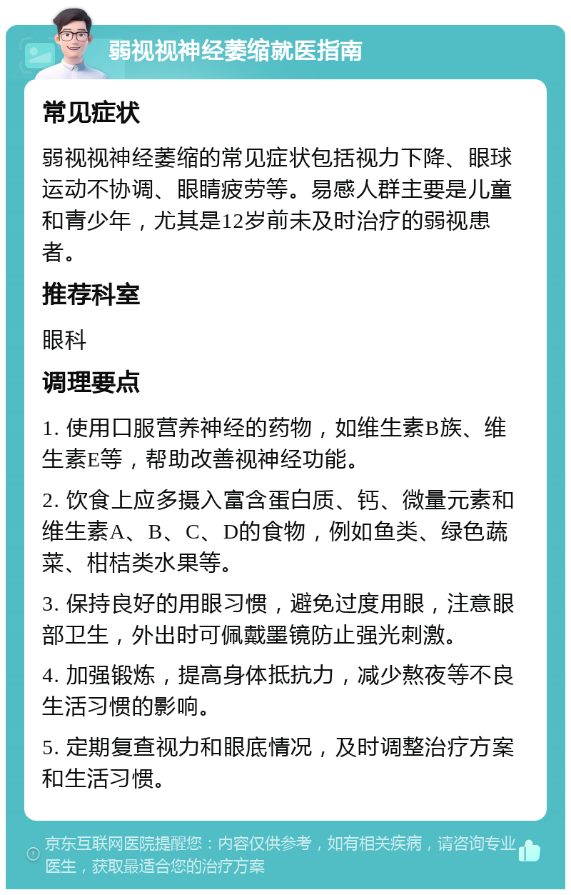 弱视视神经萎缩就医指南 常见症状 弱视视神经萎缩的常见症状包括视力下降、眼球运动不协调、眼睛疲劳等。易感人群主要是儿童和青少年，尤其是12岁前未及时治疗的弱视患者。 推荐科室 眼科 调理要点 1. 使用口服营养神经的药物，如维生素B族、维生素E等，帮助改善视神经功能。 2. 饮食上应多摄入富含蛋白质、钙、微量元素和维生素A、B、C、D的食物，例如鱼类、绿色蔬菜、柑桔类水果等。 3. 保持良好的用眼习惯，避免过度用眼，注意眼部卫生，外出时可佩戴墨镜防止强光刺激。 4. 加强锻炼，提高身体抵抗力，减少熬夜等不良生活习惯的影响。 5. 定期复查视力和眼底情况，及时调整治疗方案和生活习惯。