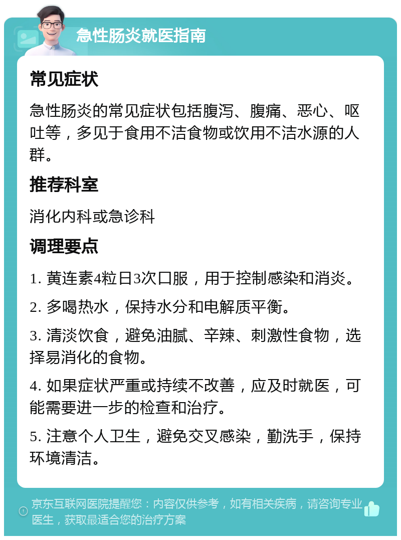 急性肠炎就医指南 常见症状 急性肠炎的常见症状包括腹泻、腹痛、恶心、呕吐等，多见于食用不洁食物或饮用不洁水源的人群。 推荐科室 消化内科或急诊科 调理要点 1. 黄连素4粒日3次口服，用于控制感染和消炎。 2. 多喝热水，保持水分和电解质平衡。 3. 清淡饮食，避免油腻、辛辣、刺激性食物，选择易消化的食物。 4. 如果症状严重或持续不改善，应及时就医，可能需要进一步的检查和治疗。 5. 注意个人卫生，避免交叉感染，勤洗手，保持环境清洁。