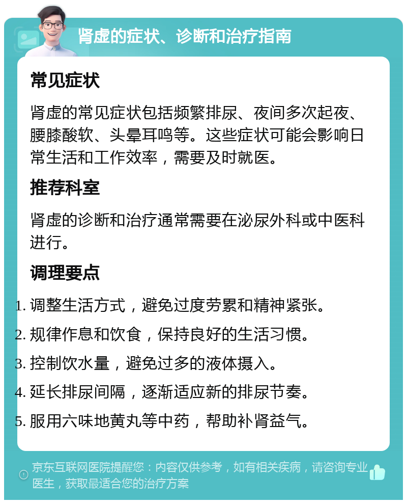 肾虚的症状、诊断和治疗指南 常见症状 肾虚的常见症状包括频繁排尿、夜间多次起夜、腰膝酸软、头晕耳鸣等。这些症状可能会影响日常生活和工作效率，需要及时就医。 推荐科室 肾虚的诊断和治疗通常需要在泌尿外科或中医科进行。 调理要点 调整生活方式，避免过度劳累和精神紧张。 规律作息和饮食，保持良好的生活习惯。 控制饮水量，避免过多的液体摄入。 延长排尿间隔，逐渐适应新的排尿节奏。 服用六味地黄丸等中药，帮助补肾益气。