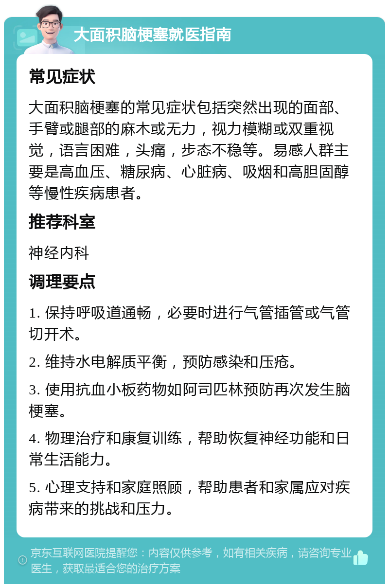 大面积脑梗塞就医指南 常见症状 大面积脑梗塞的常见症状包括突然出现的面部、手臂或腿部的麻木或无力，视力模糊或双重视觉，语言困难，头痛，步态不稳等。易感人群主要是高血压、糖尿病、心脏病、吸烟和高胆固醇等慢性疾病患者。 推荐科室 神经内科 调理要点 1. 保持呼吸道通畅，必要时进行气管插管或气管切开术。 2. 维持水电解质平衡，预防感染和压疮。 3. 使用抗血小板药物如阿司匹林预防再次发生脑梗塞。 4. 物理治疗和康复训练，帮助恢复神经功能和日常生活能力。 5. 心理支持和家庭照顾，帮助患者和家属应对疾病带来的挑战和压力。