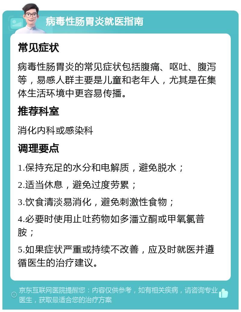 病毒性肠胃炎就医指南 常见症状 病毒性肠胃炎的常见症状包括腹痛、呕吐、腹泻等，易感人群主要是儿童和老年人，尤其是在集体生活环境中更容易传播。 推荐科室 消化内科或感染科 调理要点 1.保持充足的水分和电解质，避免脱水； 2.适当休息，避免过度劳累； 3.饮食清淡易消化，避免刺激性食物； 4.必要时使用止吐药物如多潘立酮或甲氧氯普胺； 5.如果症状严重或持续不改善，应及时就医并遵循医生的治疗建议。